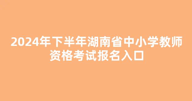 <b>2024年下半年湖南省中小学教师资格考试报名入口</b>