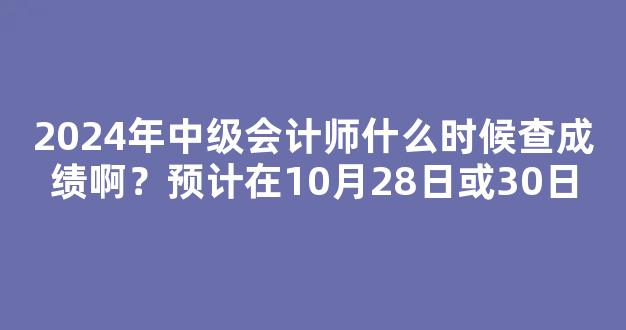 2024年中级会计师什么时候查成绩啊？预计在10月28日或30日