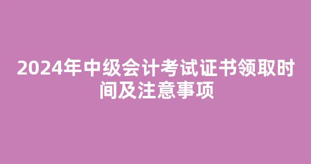 <b>2024年中级会计考试证书领取时间及注意事项</b>