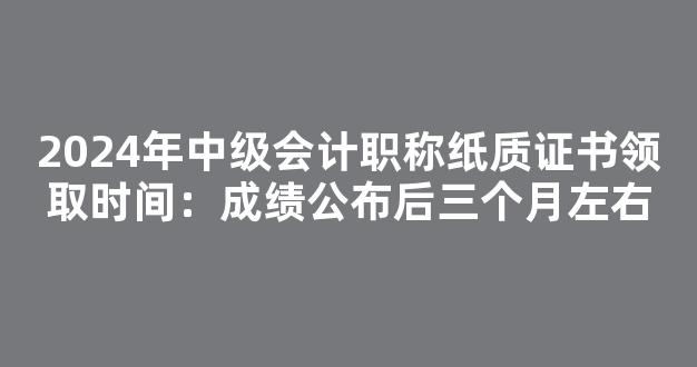 <b>2024年中级会计职称纸质证书领取时间：成绩公布后三个月左右</b>