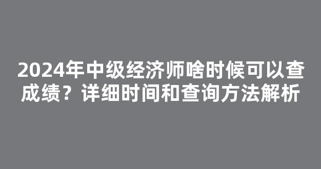 2024年中级经济师啥时候可以查成绩？详细时间和查询方法解析