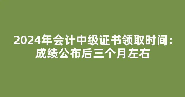 <b>2024年会计中级证书领取时间：成绩公布后三个月左右</b>