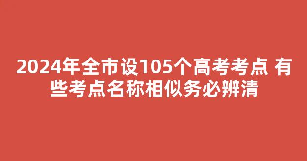 <b>2024年全市设105个高考考点 有些考点名称相似务必辨清</b>