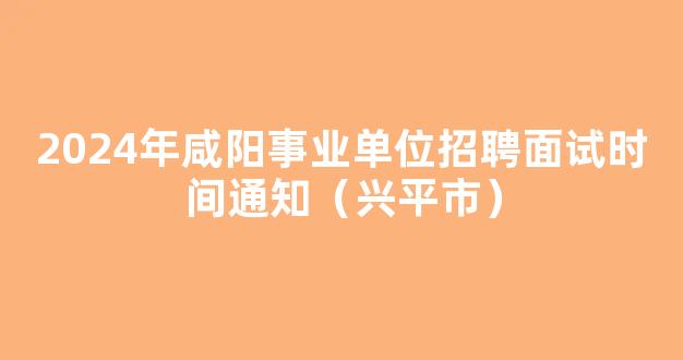 2024年咸阳事业单位招聘面试时间通知（兴平市）