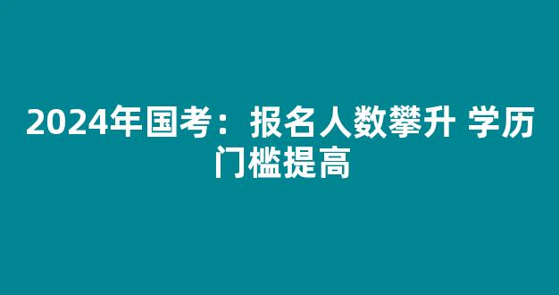 <b>2024年国考：报名人数攀升 学历门槛提高</b>