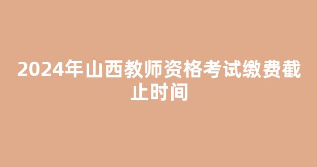 <b>2024年山西教师资格考试缴费截止时间</b>