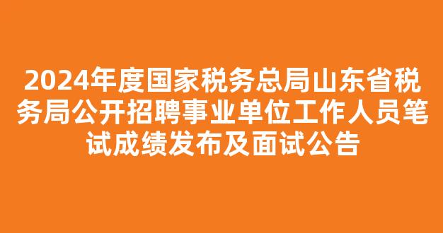 2024年度国家税务总局山东省税务局公开招聘事业单位工作人员笔试成绩发布及面试公告