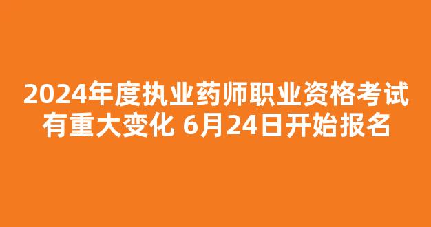 2024年度执业药师职业资格考试有重大变化 6月24日开始报名