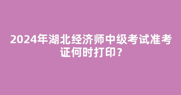 2024年湖北经济师中级考试准考证何时打印？