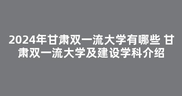 2024年甘肃双一流大学有哪些 甘肃双一流大学及建设学科介绍