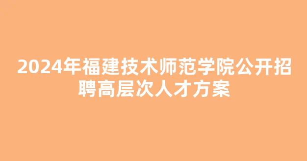 2024年福建技术师范学院公开招聘高层次人才方案