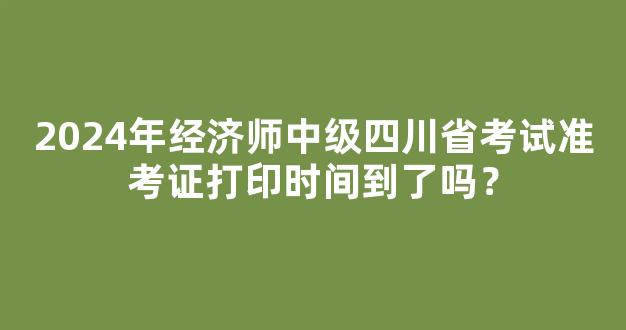 2024年经济师中级四川省考试准考证打印时间到了吗？