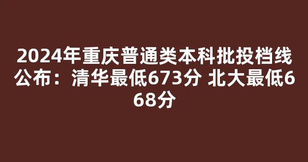 2024年重庆普通类本科批投档线公布：清华最低673分 北大最低668分