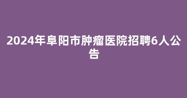 2024年阜阳市肿瘤医院招聘6人公告