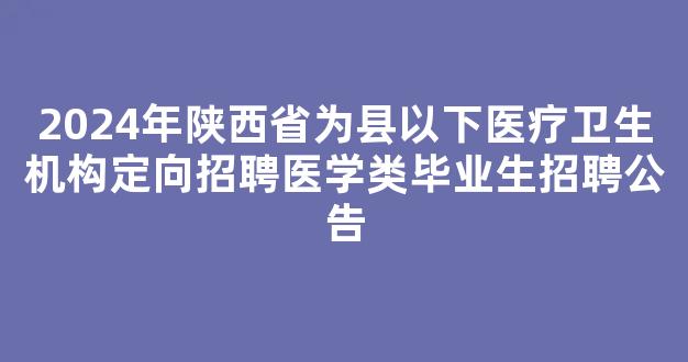 2024年陕西省为县以下医疗卫生机构定向招聘医学类毕业生招聘公告