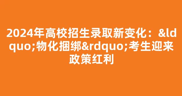 <b>2024年高校招生录取新变化：“物化捆绑”考生迎来政策红利</b>