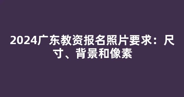 2024广东教资报名照片要求：尺寸、背景和像素