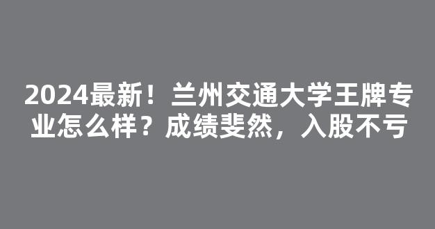 2024最新！兰州交通大学王牌专业怎么样？成绩斐然，入股不亏