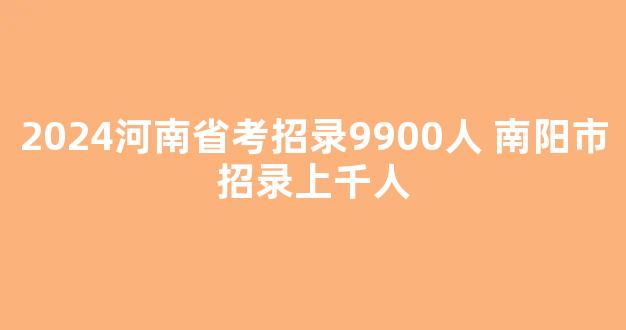 2024河南省考招录9900人 南阳市招录上千人