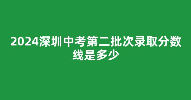 <b>2024深圳中考第二批次录取分数线是多少</b>