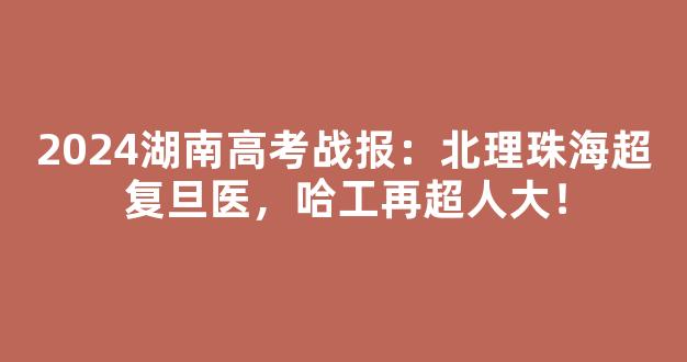 2024湖南高考战报：北理珠海超复旦医，哈工再超人大！