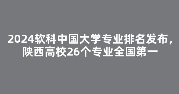 2024软科中国大学专业排名发布，陕西高校26个专业全国第一