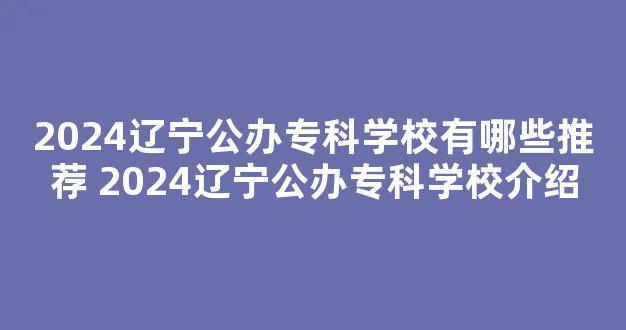 <b>2024辽宁公办专科学校有哪些推荐 2024辽宁公办专科学校介绍</b>