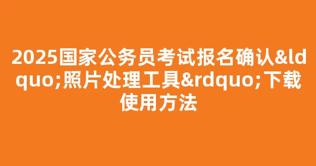 2025国家公务员考试报名确认“照片处理工具”下载使用方法