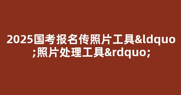 2025国考报名传照片工具“照片处理工具”