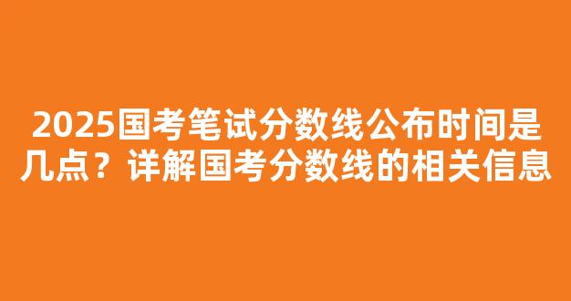 2025国考笔试分数线公布时间是几点？详解国考分数线的相关信息