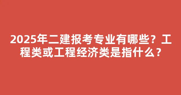 2025年二建报考专业有哪些？工程类或工程经济类是指什么？