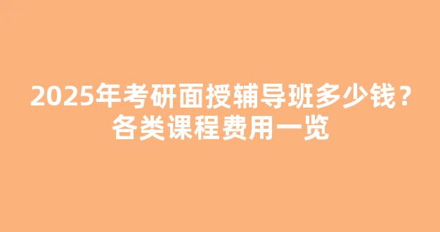 2025年考研面授辅导班多少钱？各类课程费用一览