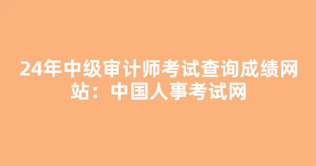 <b>24年中级审计师考试查询成绩网站：中国人事考试网</b>