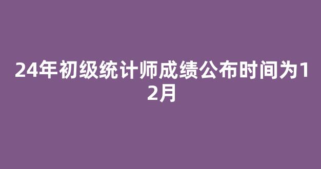 <b>24年初级统计师成绩公布时间为12月</b>