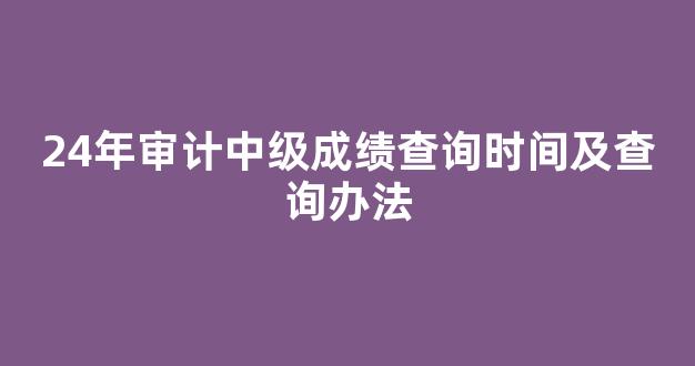 <b>24年审计中级成绩查询时间及查询办法</b>