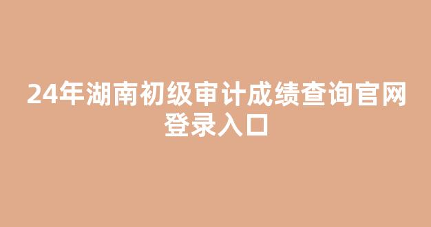 <b>24年湖南初级审计成绩查询官网登录入口</b>