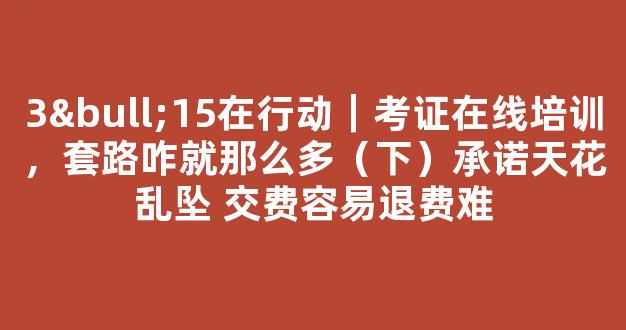 <b>3•15在行动｜考证在线培训，套路咋就那么多（下）承诺天花乱坠 交费容易退费难</b>