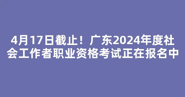 4月17日截止！广东2024年度社会工作者职业资格考试正在报名中