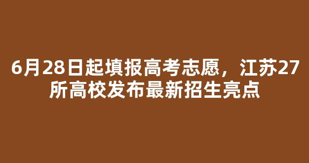 6月28日起填报高考志愿，江苏27所高校发布最新招生亮点