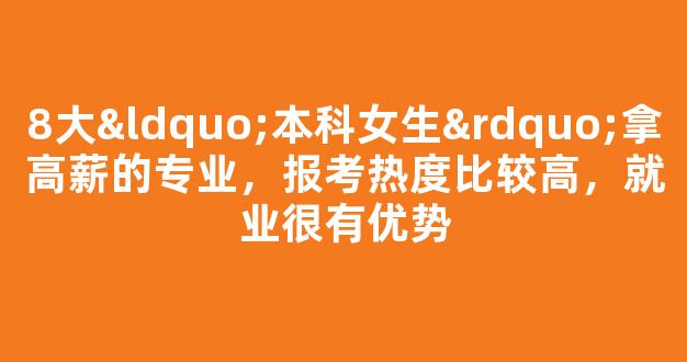 8大“本科女生”拿高薪的专业，报考热度比较高，就业很有优势