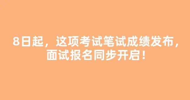 8日起，这项考试笔试成绩发布，面试报名同步开启！